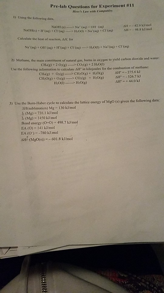 Pre-lab Questions for Experiment #11 Hesss Law with Computers 1) Using the following data, NaOH () - Na (aq) + OH (aq) ΔΙΙ -42.9 kJ/mol =-98.8 kJ/mol NaOHis).HUaq) + Cl.(aq)....-11:0(1) + Na. (ap-Craq) Calculate the heat of reaction, AH, for ΔΙΙ 2) Methane, the main constituent of natural gas, burns in oxygen to yield carbon dioxide and water: CH(g) + 2 02(g)CO(g) +2 H:00) Use the following information to calculate ΔΗ, in kilojoules for the combustion of methane CH(g) + O2(g)CH20(g)+ HO(g) H2O(g) ΔΗ。.. 275,6 kJ Δ1r--S267 kJ CH20(g) + O2(g) > CO2(g) + H:00)->H:0(g) data: 3) Use the Born-Haber cycle to calculate the lattice energy of MgO (s) given the following ΔΗ(sublimation) Mg 130 kJ/mol 11 (Mg) = 738.1 kJ/mol 2 (Mg) 1450 kJ/mol Bond energy (O-O) 498.7 kJ/mol EA (O) 141 kJ/mol EA (O)780 kJ/mol AHt (MgO(s)) 601.8 kJ/mol
