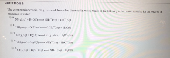 QUESTION 8 The compound ammonia, NH3, is a weak base when dissolved in water. Which of the following is the correct equation