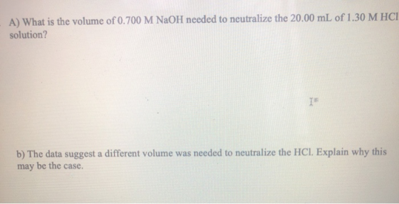 A) What is the volume of 0.700 M NaOH needed to neutralize the 20.00 mL of 1.30 M HC1 solution? b) The data suggest a differe