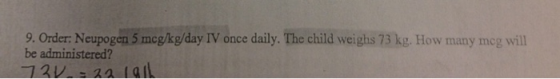 9. Order: Neupogen 5 mcgkg/day IV once daily. The child weighs 73 kg. How many meg wil be administered?