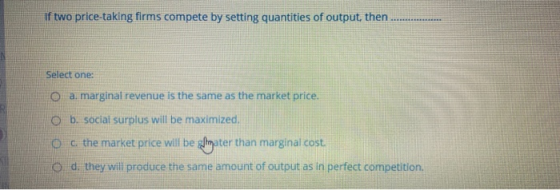 two price-taking firms compete by setting quantities of output, then Select one: O a marginal revenue is the same as the mark