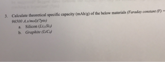 3. Calculate theoretical specific capacity (mAh/g) of the below materials (Faraday constant (F) 96500 A.s/mol)(7pts a. Silicon (LiSis) b. Graphite (LiC