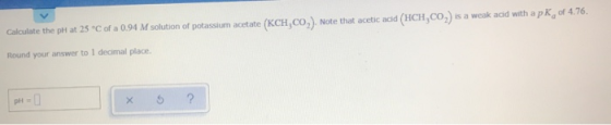 Calculate the ph at 25 C of a 0.94 M solution of potassium acetate (KCH,CO). Note that acetic acid (HCH,CO) is a weak acid wi