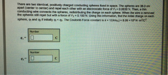 There are two identical, positively charged spheres fixed in space. The spheres are 38 cm apart (center to center) and repel each other with an electrostatic force of 0.0630 N. Then, a thin conducting wire connects the spheres, redistributing the charge on each sphere. the wire is removed the spheres still repel but with a force of F2-0.100 N. Using this information, find the initial charge on each sphere, q and q2ifinitially q* The Coulomb Force constant is k 1l(4neo)- 8.99 x10PN mic2 Number
