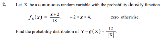 2. Le X be a continuous random variable with the probability density function x+2 -2<x<4, zero otherwise. = , Find the probability distribution of Y-g(x)- 12 XI