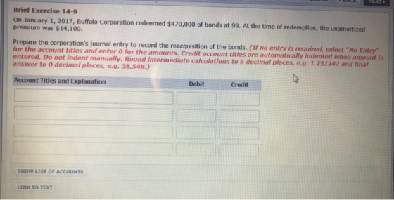 Brief Exercise 14-9 On January 1, 2017, Buffalo Corporation redeemed $470,000 of bonds at 99. At the time of redemption, the unamortized premium was $14,100. Prepare the corporations journal entry to record the reacquisition of the bonds. (If no entry is required, select No Entry for the account titles and enter O for the amounts. Credit account titles are automatically entered. Do not indent manually. Round intermediate calculations to 6 decimal places, e.g. 1.251247 and final Account Titles and Explanation DebitCredit SHOW LIST OF ACCOUNTS LINK TO TEXT