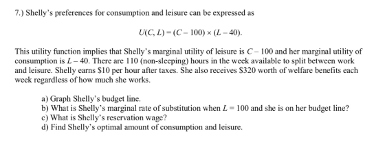 7. ) Shellys preferences for consumption and leisure can be expressed as U(C, L) (C-100) x (L-40). This utility function implies that Shellys marginal utility of leisure is C- 100 and her marginal utility of consumption is L - 40. There are 110 (non-sleeping) hours in the week available to split between work and leisure. Shelly earns S10 per hour after taxes. She also receives $320 worth of welfare benefits each week regardless of how much she works a) Graph Shellys budget line. b) What is Shellys marginal rate of substitution when L = 100 and she is on her budget line? c) What is Shellys reservation wage? d) Find Shellys optimal amount of consumption and leisure