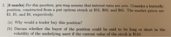 2. (8 marks For this question, you may assume that interest rates are zero. Consider a butterfly position, constructed from a