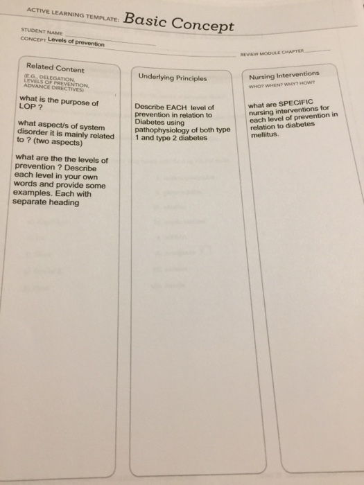 ACTIVE LEARNING TEMPLATE: Basic Concept STUDENT NAME CONCEPT Levels of prevention REVIEW MODULE CHAPTER Related Content Underlying Principles Nursing Interventions E G, DELEGATION LEVELS OF PREVENTION, ADVANCE DIRECTIVES what is the purpose of LOP ? Describe EACH level of prevention in relation to Diabetes using pathophysiology of both type what are SPECIFIC nursing interventions for each level of prevention in what aspect/s of system disorder it is mainly related1 and type 2 diabetes to ? (two aspects) relation to diabetes mellitus. what are the the levels of prevention ? Describe each level in your own words and provide some examples. Each with separate heading