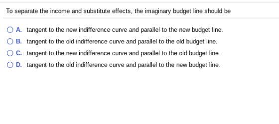 To separate the income and substitute effects, the imaginary budget line should be O A. tangent to the new indifference curve