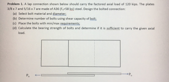 Problem 1. A lap connection shown below should carry the factored axial load of 120 kips. The plates 3/8 x 7 and 5/16 x 7 are