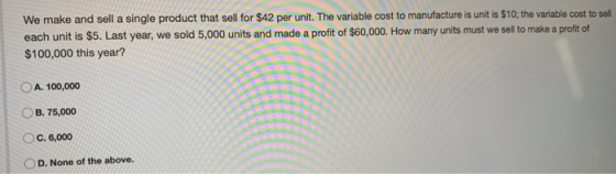 We make and sell a single product that sell for $42 per unit. The variable cost to manufacture is unit is $10; the variable c