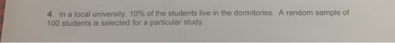 4. In a local university, 10% of the students live in the dormitories. A random sample of 100 students is selected for a part