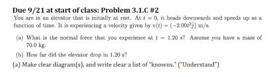Due 9/21 at start of class: Problem 3.1.C #2 You are in an elevator that is initially at rest. At t = 0, it heads downwards and speeds up as a function of time. It is experiencing a velocity given by v(t) (-2.00t23) m/s. (a) What is the normal force that you experience at t1.20 s? Assume you have a mass of 70.0 kg b) How far did the elevator drop in 1.20 s? (a) Make clear diagram(s), and write clear a list of knowns. (Understand)