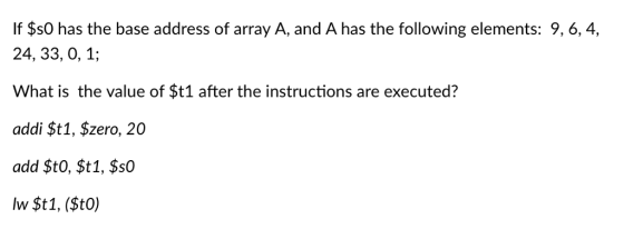 If $s0 has the base address of array A, and A has the following elements: 9, 6, 4, 24, 33, 0, 1; What is the value of $t1 after the instructions are executed? addi $t1, $zero, 20 add $t0, $t1, $S0 lw $t1, (Sto)