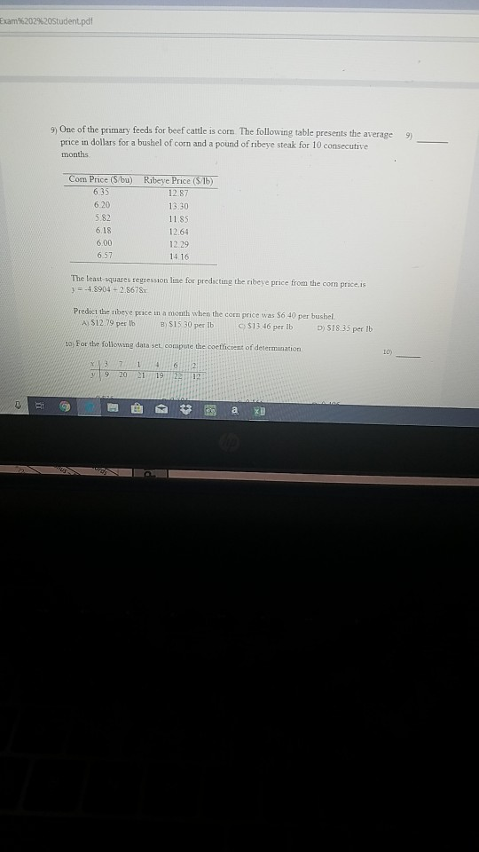 bam%202%20Studentpdf 9) One of the primary feeds for beef cattle is corn The following table presents the average9) price in dollars for a bushel of corn and a pound of ribeye steak for 10 consecutive months 6.35 5.82 6.18 6.00 6.57 13.30 11.85 12.64 12.29 14.16 he least squares regresson line for predicting the ribeye price from the com price is y-4.8904+2.8678 Predict the ribeye prace in a moath when the corn price was $6 40 per bushel ASİ279perte B) $15 30 per ib C) S1346 per lb D) S18.35 per lb 10y For the following data set, compute the coeffictent of determination t0) 62 20 Ei