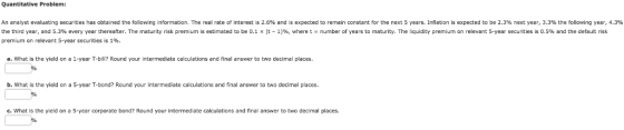 Quantitative Problem: An analyst evaluating securities has obtained the following information. The real rate of interest is 2.6% and is expected to remain constant for the next 5 years. Inflation is expected to be 2.3% next year, 3.3% the following year, 4.3% the third year, and 5.3% every year thereafter. The maturity risk premium is estimated to be 0.1 x t-1 %, where t number of years to maturity. The quidity premium on relevant 5-year securities is 0.5% and the default sk premium on relevant 5-year securities is 1%. a. What is the yield on a 1-year T-bill? Round your intermediate calculations and final answer to two decimal places b. What is the yield on a 5-year T-bond? Round your intermediate calculations and final answer to two decimal places c. What is the yield on a 5-year corporate bond? Round your intermediate calculations and final answer to two decimal places