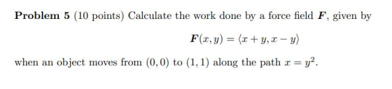Problem 5 (10 points) Calculate the work done by a force field F, given by F(x, y) = (x + y, x - y) when an object moves from