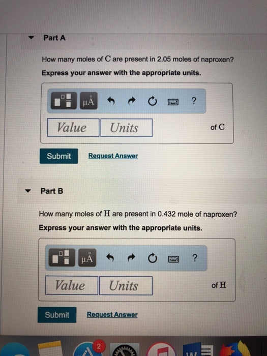 Part A How many moles of C are present in 2.05 moles of naproxen? Express your answer with the appropriate units. Value Units of C Submit Request Answer ? Part B How many moles of H are present in 0.432 mole of naproxen? Express your answer with the appropriate units. IA Value Units of H Submit Request Answer