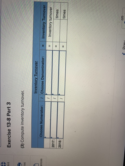 Hint Exercise 13-8 Part 3 (3) Compute inventory turnover. Fint P Inventory Turnover Choose Denominator: ences Choose Numerato