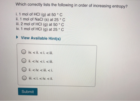 Which correctly lists the following in order of increasing entropy? i. 1 mol of HCI (g) at 50 °C ii. 1 mol of NaCl (s) at 25°