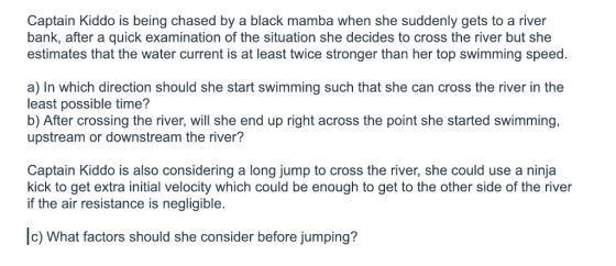 Captain Kiddo is being chased by a black mamba when she suddenly gets to a river bank, after a quick examination of the situation she decides to cross the river but she estimates that the water current is at least twice stronger than her top swimming speed. a) In which direction should she start swimming such that she can cross the river in the least possible time? b) After crossing the river, will she end up right across the point she started swimming, upstream or downstream the river? Captain Kiddo is also considering a long jump to cross the river, she could use a ninja kick to get extra initial velocity which could be enough to get to the other side of the river if the air resistance is negligible. c) What factors should she consider before jumping?