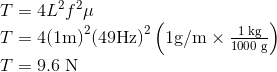 $$\begin{array}{l}T = 4{L^2}{f^2}\mu \\T = 4{\left( {1{\rm{m}}} \right)^2}{\left( {49{\rm{Hz}}} \right)^2}\left( {1{\rm{g/m}} \times \frac{{1\;{\rm{kg}}}}{{1000\;{\rm{g}}}}} \right)\\T = 9.6\;{\rm{N}}\end{array}$$