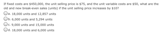 If fixed costs are $450,000, the unit selling price is $75, and the unit variable costs are $50, what are the old and new break-even sales (units) if the unit selling price increases by $10? a. 18,000 units and 12,857 units b. 6,000 units and 5,294 units c.9,000 units and 15,000 units Od. 18,000 units and 6,000 units