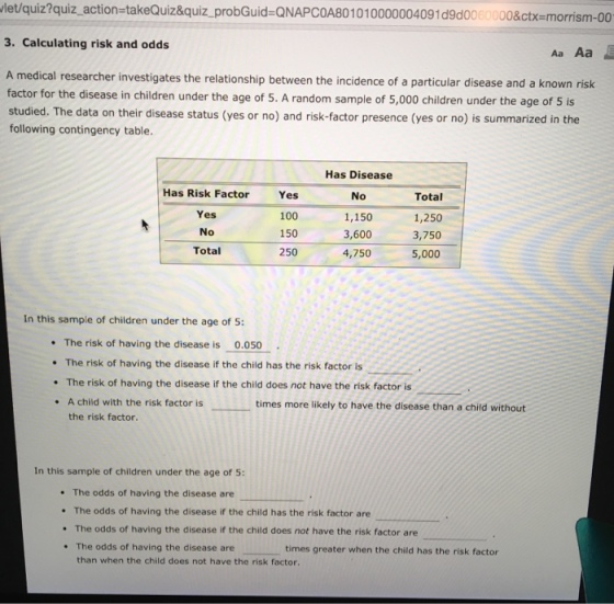 let/quiz?quiz-action=takeQuiz&quiz-probGuid-QNAPC0A80 1010000004091 d9d00 O0&ctx=morrism-00 3. Calculating risk and odds Aa Aa medical researcher investigates the relationship between the incidence of a particular disease and a known risk or for the disease in children under the age of 5. A random sample of 5,000 children under the age of 5 is studied. The data on their disease status (yes or no) and risk-factor presence (yes or no) is summarized in the following contingency table Has Risk Factor Yes No Total Yes 100 150 250 Has Disease No 1,150 3,600 4,750 Total 1,250 3,750 5,000 In this sample of children under the age of 5: The risk of having the disease is 0.050 The risk of having the disease if the child has the risk factor is The risk of having the disease if the child does not have the risk factor is A child with the risk factor is the risk factor. times more likely to have the disease than a child without In this sample of children under the age of 5: . The odds of having the disease are The odds of having the disease if the child has the risk factor are The odds of having the disease if the child does not have the risk factor are The odds of having the disease are times greater when the child has the risk factor than when the child does not have the risk factor.