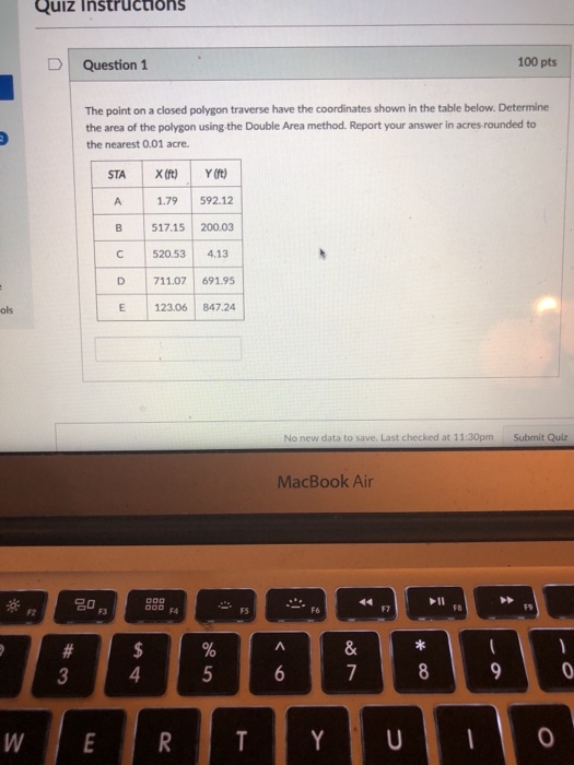 Quiz instructions D | Question 1 100 pts The point on a closed polygon traverse have the coordinates shown in the table below. Determine the area of the polygon using the Double Area method. Report your answer in acres rounded to the nearest 0.01 acre. A 1.79 592.12 A 1.79 B 517.15 200.03 C 520.53 4.13 D 711.07 691.95 E 123.06 87.24 ols No new data to save. Last checked at 11:30pm Submit Quiz MacBook Air 20 F2 F3 F5 F7