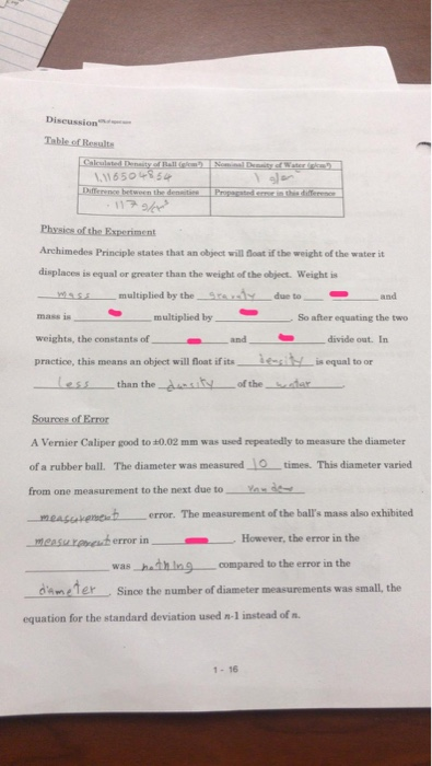 Diseussi Table of Resalte 1.11650 54 Archimedes Principle states that an object wil dloat if the weight of the water it displaces is equal or greater than the weight of the object. Weight is and multiplied by So after equating the two weights, the constants of_ divide out. In practice, this means an object will float if its一.ǐcitL;s equal to or tessthan the nity of thedar_ A Vernier Caliper good to ±0.02 mm was used repeatedly to measure the diameter of a rubber ball. The diameter was measured times. This diameter varied from one measurement to the next due toY measeaveneb error. The measurement of the balls mass also exhibited .measurareaf error in .---However, the error in the was hath in compared to the error in the dameler Since the number of diameter measurements was small, the equation for the standard deviation used n-1 instead of n. 1-16