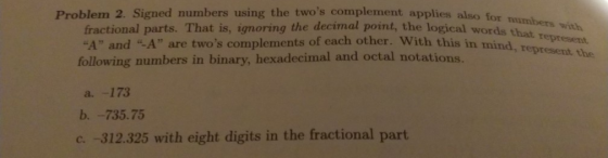 Problem 2. Signed numbers using the twos complement applies also for fractional parts. That is, ignoring the decimal point, the logical words that A and A are twos complements of each other. With this in mind., T following numbers in binary, hexadecimal and octal notations with represent. b.-735.75 c. -312.325 with eight digits in the fractional part