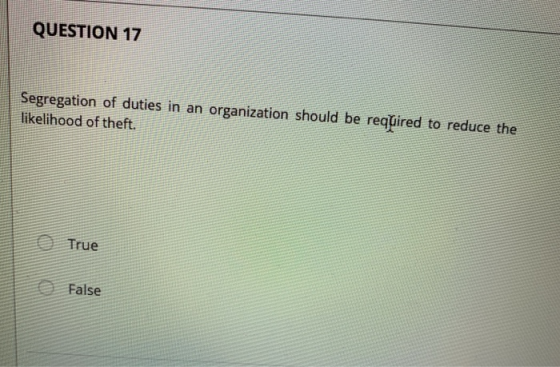 QUESTION 17 Segregation of duties in an organization should be required to reduce the likelihood of theft. True False