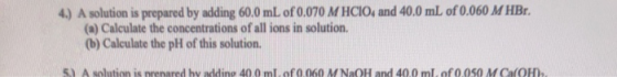 4) A solution is prepared by adding 60.0 mL of 0.070 M HCIO, and 40.0 mL of 0.060 M HBr. (a) Calculate the concentrations of