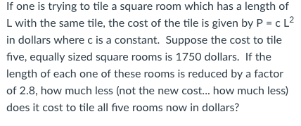 If one is trying to tile a square room which has a length of L with the same tile, the cost of the tile is given by P cL2 in dollars where c is a constant. Suppose the cost to tile five, equally sized square rooms is 1750 dollars. If the length of each one of these rooms is reduced by a factor of 2.8, how much less (not the new cost... how much less) does it cost to tile all five rooms now in dollars?