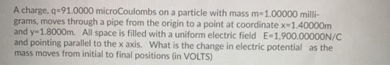 A charge, q=91.0000 microCoulombs on a particle with mass m=1.00000 milli- grams, moves through a pipe from the origin to a p