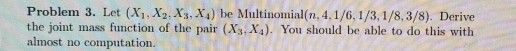 Problem 3. Let (Xi,X2.Xs.X4) be Multinomial(n, 4,1/6, 1/3,1/8,3/8). Derive the joint mass function of the pair (Xs, X). You should be able to do this with almost no computation.