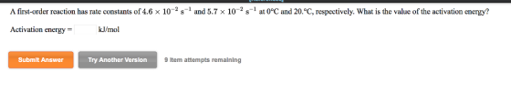 A first order reaction has rate constants of 4.6 x 10-2 s-1 and 5.7 × 10-2 s-1 at 0°C and 20°C, respectively. What is the value of the activation energy? Activation energy- kJ/mol Try Another Version ltem attempts remaining Submlt Answer