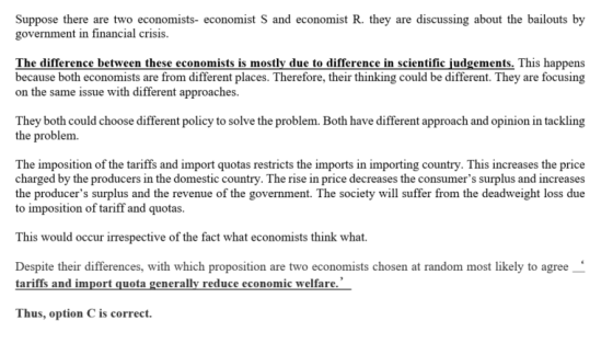 tR.they-re ussi g about the bailouts by muiecono government in financial crisis. The difference between these economists is mostly due to difference in scientific judgements. This happens because both economists are from different places. Therefore, their thinking could be different. They are focusing on the same issue with different approaches. They both could choose different policy to solve the problem. Both have different approach and opinion in tackling the problem. The imposition of the tariffs and import quotas restricts the imports in importing country. This increases the price charged by the producers in the domestic country. The rise in price decreases the consumers surplus and increases the producers surplus and the revenue of the government. The society will suffer from the deadweight loss due to imposition of tariff and quotas. This would occur irrespective of the fact what economists think what. Despite their differences, with which proposition are two economists chosen at random most likely to agree tariffs and import quota generally reduce economic welfare Thus, option C is correct.