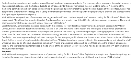 Exeter Industries produces and markets several lines of food and beverage products. The company plans to expand its market to cover a new geographical area, and the first products to be introduced into this new market are three of Exeters coffees. A meeting of the marketing committee has been called to determine the pricing and promotional strategy for the introduction of these coffees. Exeter has adopted the differentiation strategy and is using the marketing committee to come up with the proper way to execute this strategy in the firms pricing and promotional policy Mark Williams, vice president of marketing, has suggested that Exeter continue its policy of premium pricing for Rich Roast Coffee in the new market. Rich Roast is a superior blend of Brazilian coffees and should have little difficulty gaining customer acceptance. The use of other promotional strategies doesnt appear necessary at this time. Carol Randolph, general sales manager, agreed with this strategy for Rich Roast but recommended a different approach for Vitality Coffee, Exeters brand of decaffeinated coffee. Vitality is an unknown name in this region and will require a determined promotional effort to gain market share from other very competitive products. We could try penetration pricing or packaging options combined with either manufacturers coupons or rebates. Whatever strategy we select, we should hit the market hard if we want to be successful. Dan Felton has been appointed regional sales manager for the new geographical area and is concerned about the acceptance of Mellow Roast Coffee, a blend of regular and decaffeinated coffees. This is a brand new type of coffee in this region and may just sit on the shelf unless we develop an effective advertising campaign. Pricing or packaging options will be worthless unless the product gains some visibility and the targeted customer base is made aware of the benefits of Mellow Roast. We need a good slogan like A gentle wakeup without caffeine stress! Required: Mark Williams has suggested the continuance of premium pricing for Rich Roast Coffee. Explain the strategic role of premium pricing, and describe the economic circumstances in the marketplace that would encourage the use of this pricing strategy. (CMA adapted) In