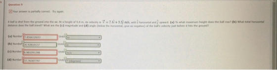 Question 9 Your answer is parbally correct. Try again. A bal is shot from the gro und into the air. At a he ght ef 9.4 m, its velocity is V = 7.1 + 5 m/s, th horno eal and upward. (a) To what man r um height does the bal:ise? (b) What total hon or tal dstance does the ball travel? What are the (e) magnitude and (d) angle (below the horcontal; give as negative) of the balls velocity just before t hits the ground? (a) N (b) Numder (c) Number.981091248 (d) Number 137 76307797