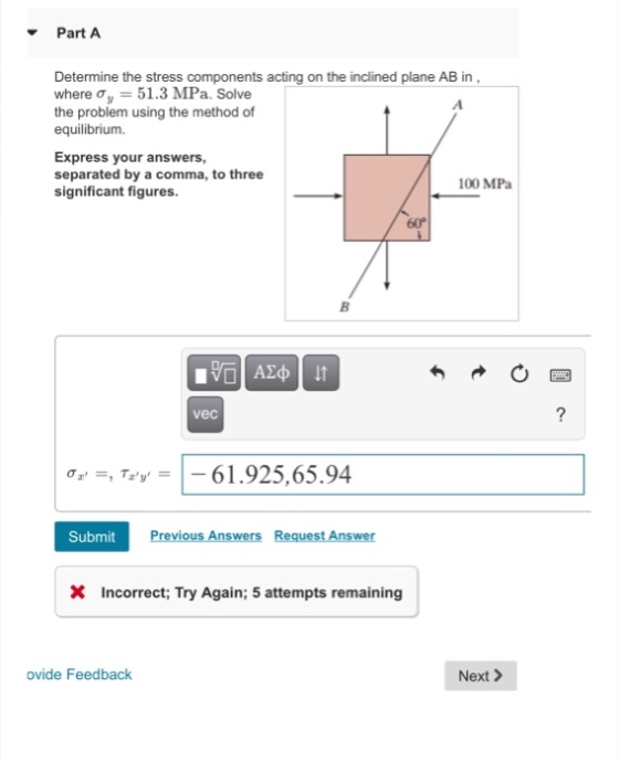 Part A Determine the stress components acting on the inclined plane AB in where ?,-51.3 MPa. Solve the problem using the method of equilibrium Express your answers, separated by a comma, to three significant figures. 100 MPa 60° vec oT 61925,65.94 Submit X Incorrect; Try Again; 5 attempts remaining ovide Feedback Next>