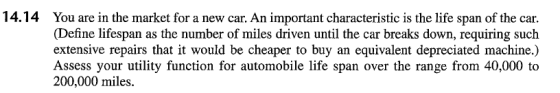 14.14 You are in the market for a new car. An important characteristic is the life span of the car. (Define lifespan as the number of miles driven until the car breaks down, requiring such extensive repairs that it would be cheaper to buy an equivalent depreciated machine.) Assess your utility function for automobile life span over the range from 40,000 to 200,000 miles.