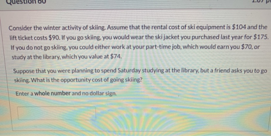 Consider the winter activity of skiing. Assume that the rental cost of ski equipment is $104 and the lift ticket costs $90. I