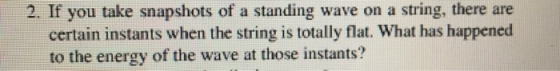 2. If you take snapshots of a standing wave on a string, there are certain instants when the string is totally flat. What has happened to the energy of the wave at those instants?