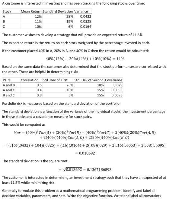 A customer is interested in investing and has been tracking the following stocks over time: Stock Mean Return Standard Deviation Variance 12% 11% 10% 28% 0.0432 19% 0.0325 6% 0.0164 The customer wishes to develop a strategy that will provide an expected return of 11.5% The expected return is the return on each stock weighted by the percentage invested in each If the customer placed 40% in A, 20% in B, and 40% in C then the return would be calculated: 40%(12%) + 20%(11%) + 40%(10%) 11% Based on the same data the customer also determined that the stock performances are correlated with the other. These are helpful in determining risk: Correlation Std. Dev of First Pairs A and B A and C B and C 0.5 0.4 0.3 20% 10% 5% Std. Dev of Second Covariance 0.029 15% 0.0053 15% 0.0095 18% Portfolio risk is measured based on the standard deviation of the portfolio The standard deviation is a function of the variance of the individual stocks, the investment percentage in those stocks and a covariance measure for stock pairs This would be computed as Var-(40%)2 Var(A) + (20%)2 Var(B) + (40%)2 Var(C) + 2 (40%)(20%)Cov(A, B) + 2 (40%) (4096)Cou(A, C) + 2 (20%) (40%) Cou(B, C) - (. 16)(0432) +(.04)(.0325) + (.16) (.0164) +2( 08) (.029) + 2(.16)( 0053) + 2(.08)( 0095) 0.018692 The standard deviation is the square root: 0.018692 0.1367186893 The customer is interested in determining an investment strategy such that they have an expected of at least 11.5% while minimizing risk Generally formulate this problem as a mathematical programming problem. Identify and label all decision variables, parameters, and sets. Write the objective function. Write and label all constraints