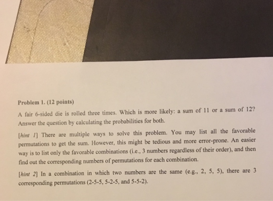 Problem 1. (12 points) A fair 6-sided die is rolled three times. Which is more likely: a sum of 11 or a sum of 12? Answer the question by calculating the probabilities for both. [hint 1] There are multiple ways to solve this problem. You may list all the favorable permutations to get the sum. However, this might be tedious and more error-prone. An easier way is to list only the favorable combinations (i.e., 3 numbers regardless of their order), and then find out the corresponding numbers of permutations for each combination. Thint 2] In a combination corresponding permutations (2-5-5, 5-2-5, and 5-5-2) tian in which two numbers are the same (e.g., 2, 5, 5), there are 3