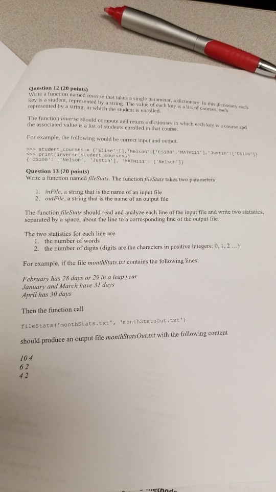 Question 12 (20 points) Write a function named inverse that takes a single parameter, a dictionary. In this key is a student, represented by a string. The value of each key is a list of courses, each represented by a string, in which the student is enrolled. dictionary each The function inverse should compute and return a dictionary in which each key is a course and the associated value is a list of students enrolled in that course For example, the following would be correct input and output. >>> student-courses {Elise:[], Nelson, :[cs100,MATH = print(inverse(student courses) ) cs100: [Nelsontin MATH111: [NelsonJ) Question 13 (20 points) Write a function named fileStats. The function fileStats takes two parameters 1. inFile, a string that is the name of an input file 2. outFile, a string that is the name of an output file The function fileStats should read and analyze each line of the input file and write two statistics, separated by a space, about the line to a corresponding line of the output file. The two statistics for each line are 1. the number of words 2. the number of digits (digits are the characters in positive integers: 0, 1,2..) For example, if the file monthStats.txt contains the following lines February has 28 days or 29 in a leap year January and March have 31 days April has 30 days Then the function call filestats (monthStats.txt, monthStatsout.txt) should produce an output file monthStatsOut.txt with the following content 104 6 2 4 2