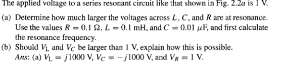 The applied voltage to a series resonant circuit like that shown in Fig. 2.2a is I V. (a) Determine how much larger the voltages across L, C, and R are at resonance Use the values R 0. I Ω, L = 0.1 mH, and C = 0.01 μ F, and first calculate the resonance frequency. (b) Should VL and Vc be larger than 1 V, explain how this is possible. Ans: (a) VL = jl 000 V, Ve =-j1000 V, and VR-1 V