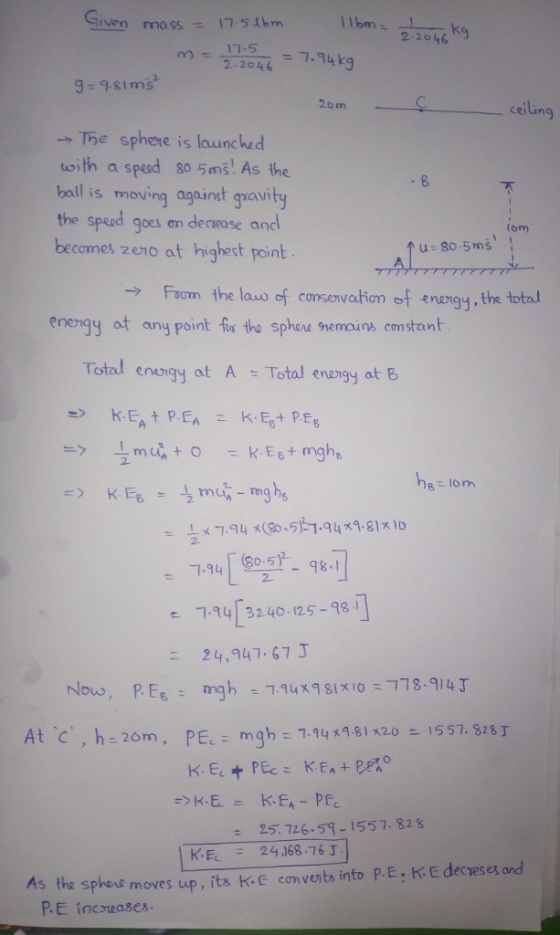 Given mmo ssbm Ibm1046 kg 12945.4k กา- 17.5 9-981ms 2om ceiung →Te sphere is launched oith a sped 80 5ms As the ball s moving against guavitu the sped goes an decease ancl becomes zeno at highest point qoes an decaease and om u 80.5ms Fom the lawo of consenvation of enangy, the total enengy ot any point fis tho sphoue snemauns constant Total enaigy at A Total enongy at B 194 0. ㄱ.94し3240-125-98 .1 24,947.67 3 e. 25, 726.57-1557-828 2416876 r. the sphevs moves up, its KE con venbs into P.E incruases P.E: K E decreses and As